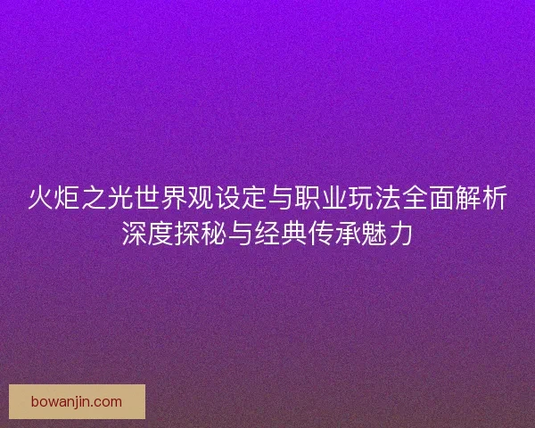 火炬之光世界观设定与职业玩法全面解析深度探秘与经典传承魅力