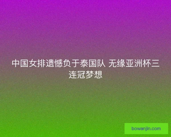 中国女排遗憾负于泰国队 无缘亚洲杯三连冠梦想