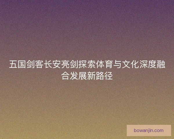 五国剑客长安亮剑探索体育与文化深度融合发展新路径