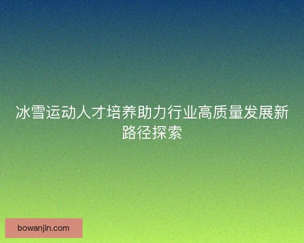 冰雪运动人才培养助力行业高质量发展新路径探索