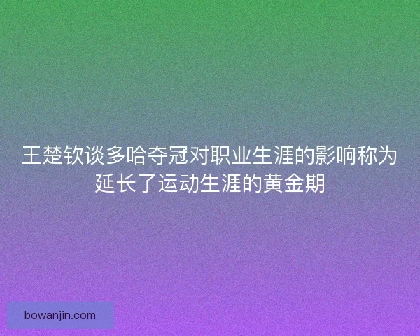 王楚钦谈多哈夺冠对职业生涯的影响称为延长了运动生涯的黄金期