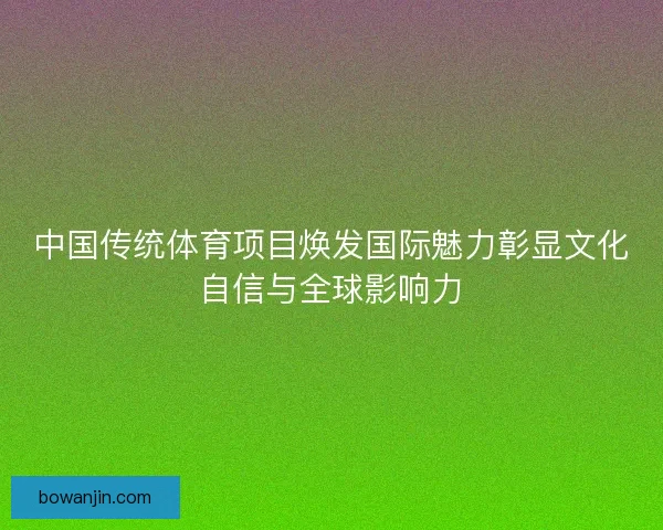 中国传统体育项目焕发国际魅力彰显文化自信与全球影响力